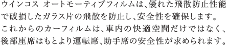 ウインコス　オートモーティブフィルムは、優れた飛散防止性能で破損したガラス片の飛散を防止し、安全性を確保します。これからのカーフィルムは、車内の快適空間だけではなく、後部座席はもとよえい運転席、助手席の安全性が求められます。